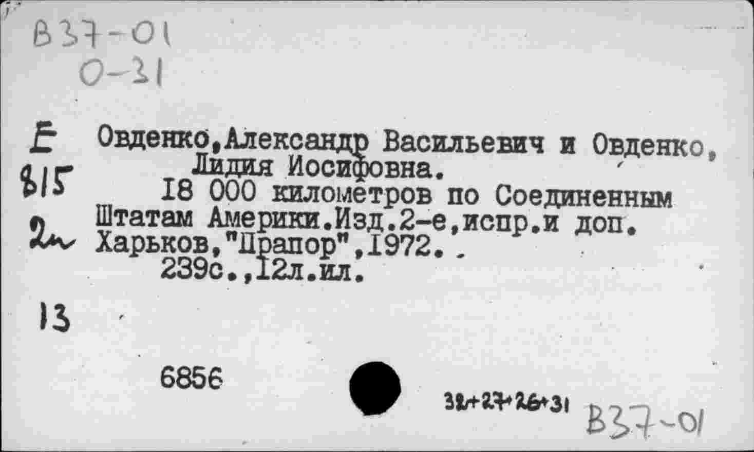 ﻿0-11
£ $1Г
Овденко, Александр Васильевич и Овденко, Лидия Иосифовна.
18 000 километров по Соединенным Штатам Америки.Изд.2-е,испр.и доп. Харьков,"Драпор",1972. .
239с.,12л.ил.
6856
